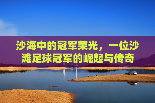 沙海中的冠军荣光，一位沙滩足球冠军的崛起与传奇