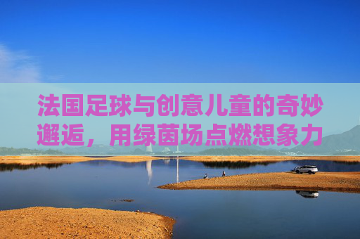 法国足球与创意儿童的奇妙邂逅,用绿茵场点燃想象力的小宇宙