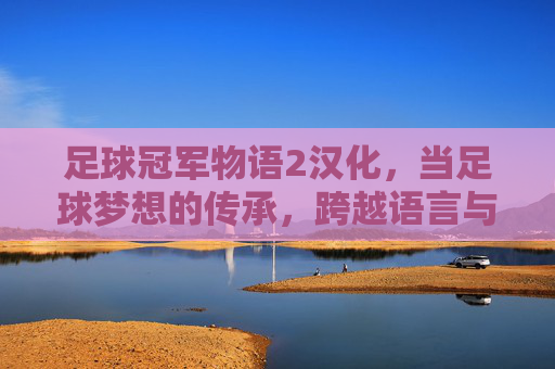 足球冠军物语2汉化，当足球梦想的传承，跨越语言与文化的壁垒