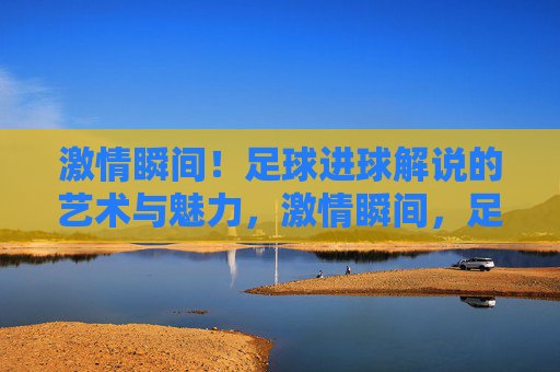 激情瞬间！足球进球解说的艺术与魅力，激情瞬间，足球进球解说的艺术与魅力