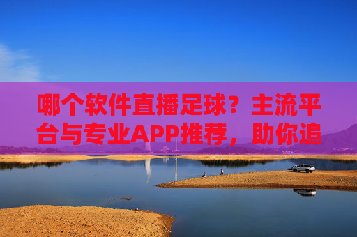 哪个软件直播足球？主流平台与专业APP推荐，助你追球不落下一场精彩
