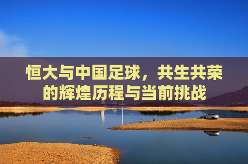 恒大与中国足球，共生共荣的辉煌历程与当前挑战