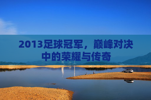 2013足球冠军,巅峰对决中的荣耀与传奇