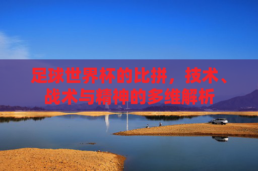 足球世界杯的比拼，技术、战术与精神的多维解析