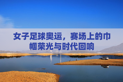 女子足球奥运,赛场上的巾帼荣光与时代回响