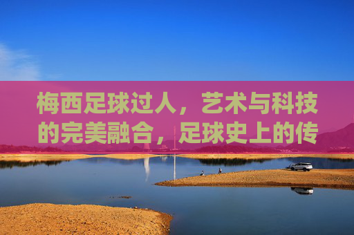 梅西足球过人,艺术与科技的完美融合,足球史上的传奇演绎