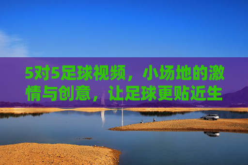 5对5足球视频,小场地的激情与创意,让足球更贴近生活,5对5小场足球,激情与创意,让足球更贴近生活