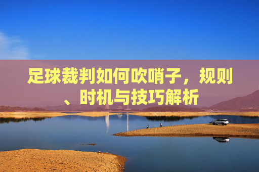 足球裁判如何吹哨子，规则、时机与技巧解析