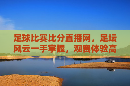 足球比赛比分直播网，足坛风云一手掌握，观赛体验高效便捷