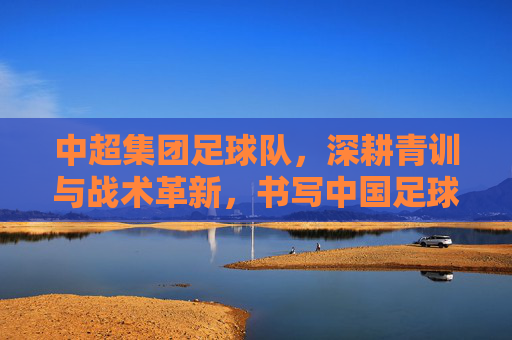 中超集团足球队,深耕青训与战术革新,书写中国足球新篇章,中超集团足球队深耕青训与战术革新,书写中国足球新篇章