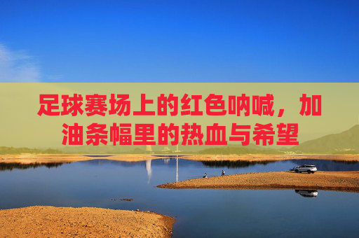 足球赛场上的红色呐喊,加油条幅里的热血与希望