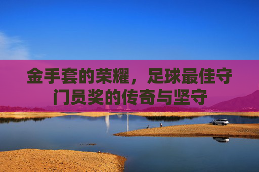 金手套的荣耀,足球最佳守门员奖的传奇与坚守