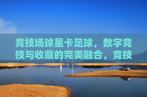 竞技场球星卡足球，数字竞技与收藏的完美融合，竞技场球星卡足球，数字竞技与收藏的完美融合