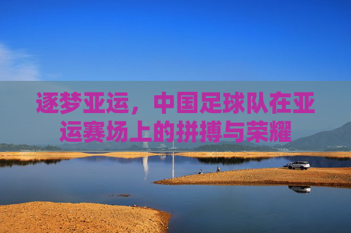 逐梦亚运,中国足球队在亚运赛场上的拼搏与荣耀