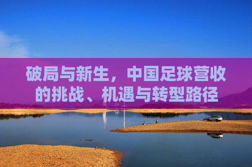 破局与新生，中国足球营收的挑战、机遇与转型路径