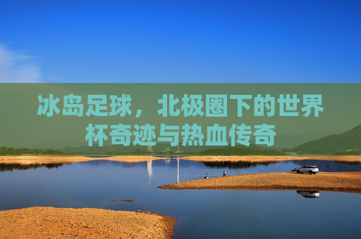冰岛足球,北极圈下的世界杯奇迹与热血传奇