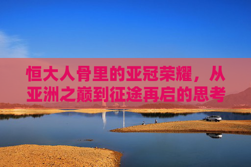 恒大人骨里的亚冠荣耀,从亚洲之巅到征途再启的思考,恒大人骨里的亚冠荣耀,从亚洲之巅到征途再启的思考
