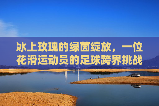 冰上玫瑰的绿茵绽放,一位花滑运动员的足球跨界挑战