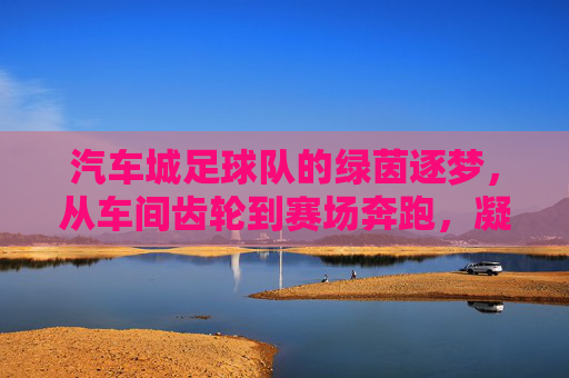 汽车城足球队的绿茵逐梦，从车间齿轮到赛场奔跑，凝聚青春力量