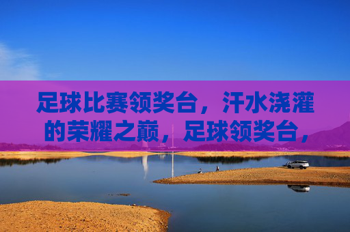 足球比赛领奖台，汗水浇灌的荣耀之巅，足球领奖台，汗水浇灌的荣耀之巅