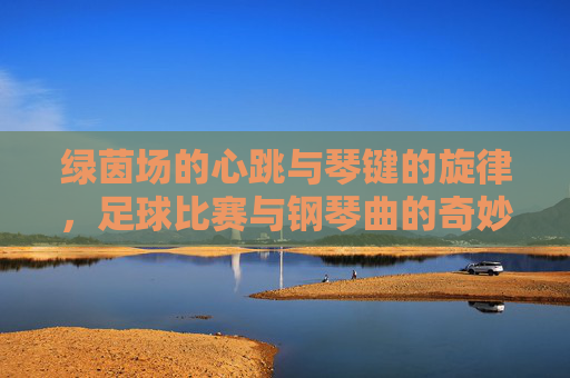 绿茵场的心跳与琴键的旋律，足球比赛与钢琴曲的奇妙共鸣