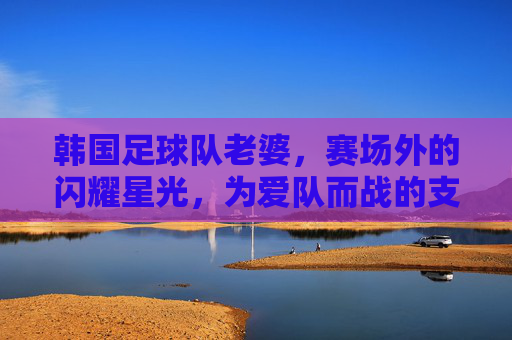 韩国足球队老婆，赛场外的闪耀星光，为爱队而战的支持者与榜样