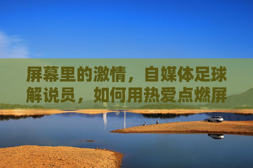 屏幕里的激情，自媒体足球解说员，如何用热爱点燃屏幕下的足球狂欢？