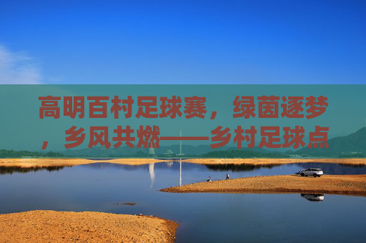 高明百村足球赛，绿茵逐梦，乡风共燃——乡村足球点亮乡村振兴新活力