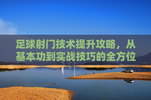 足球射门技术提升攻略，从基本功到实战技巧的全方位进阶指南，足球射门技术全方位进阶指南，从基本功到实战技巧的全面提升攻略