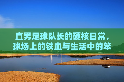 直男足球队长的硬核日常，球场上的铁血与生活中的笨拙，直男足球队长的硬核日常，球场铁血与生活中的笨拙