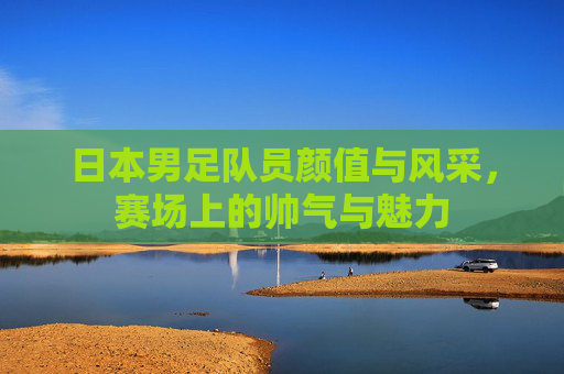 日本男足队员颜值与风采，赛场上的帅气与魅力