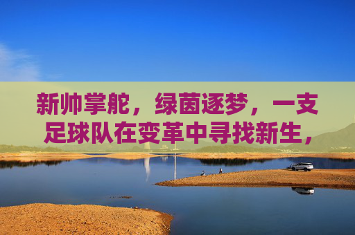 新帅掌舵,绿茵逐梦,一支足球队在变革中寻找新生,新帅掌舵,绿茵逐梦,一支足球队在变革中寻找新生