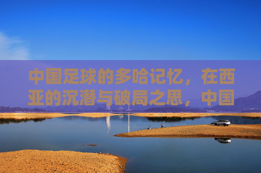 中国足球的多哈记忆，在西亚的沉潜与破局之思，中国足球的多哈记忆，西亚沉潜与破局之思