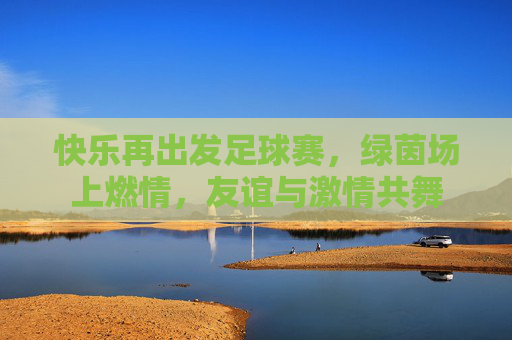 快乐再出发足球赛,绿茵场上燃情,友谊与激情共舞