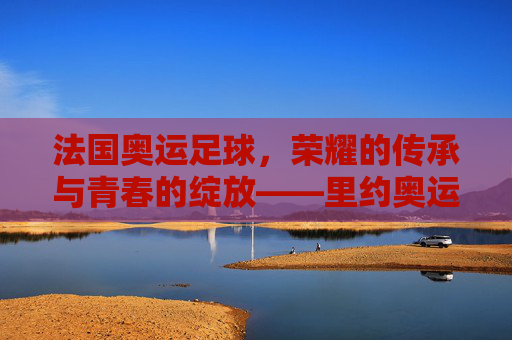 法国奥运足球,荣耀的传承与青春的绽放——里约奥运的绿色记忆