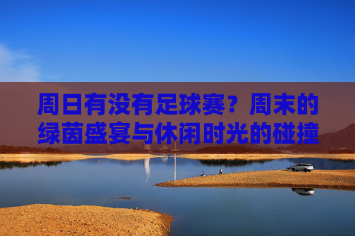 周日有没有足球赛？周末的绿茵盛宴与休闲时光的碰撞