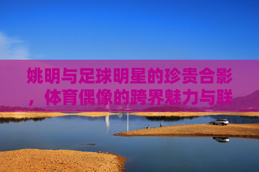 姚明与足球明星的珍贵合影,体育偶像的跨界魅力与联结