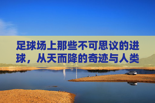 足球场上那些不可思议的进球,从天而降的奇迹与人类技艺的极致展现