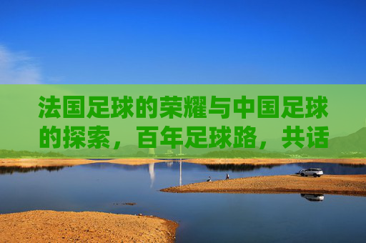 法国足球的荣耀与中国足球的探索,百年足球路,共话未来章