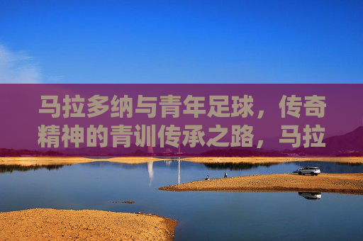 马拉多纳与青年足球，传奇精神的青训传承之路，马拉多纳与青年足球，传奇精神的青训传承之路