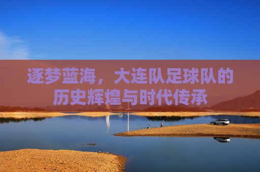 逐梦蓝海,大连队足球队的历史辉煌与时代传承