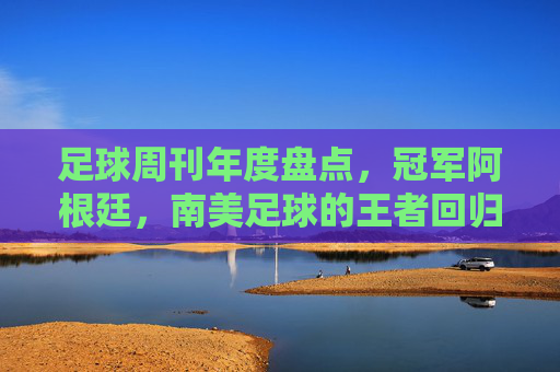 足球周刊年度盘点,冠军阿根廷,南美足球的王者回归与精神传承,足球周刊年度盘点,冠军阿根廷,南美足球的王者回归与精神传承