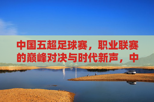 中国五超足球赛,职业联赛的巅峰对决与时代新声,中国五超足球赛,职业联赛的巅峰对决与时代新声