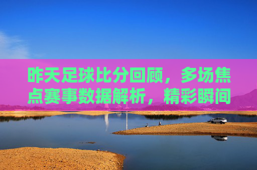 昨天足球比分回顾,多场焦点赛事数据解析,精彩瞬间与战术博弈