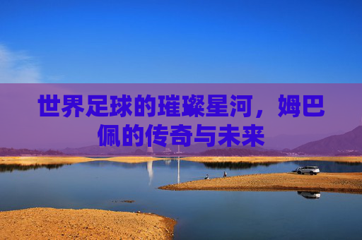 世界足球的璀璨星河，姆巴佩的传奇与未来