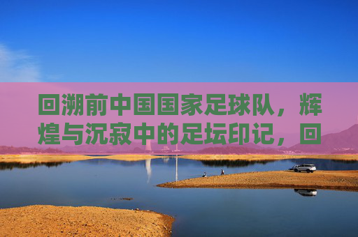 回溯前中国国家足球队,辉煌与沉寂中的足坛印记,回溯前中国国家足球队,辉煌与沉寂中的足坛印记
