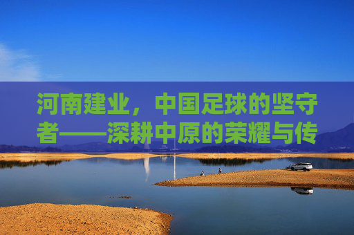 河南建业，中国足球的坚守者——深耕中原的荣耀与传承