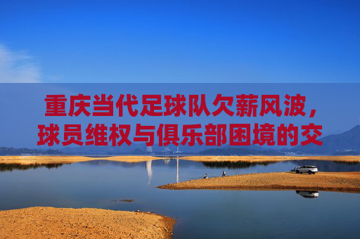 重庆当代足球队欠薪风波,球员维权与俱乐部困境的交织,重庆当代足球队欠薪风波,球员维权与俱乐部困境的交织