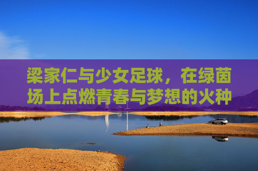 梁家仁与少女足球，在绿茵场上点燃青春与梦想的火种，梁家仁与少女足球，绿茵场上的青春梦想火种