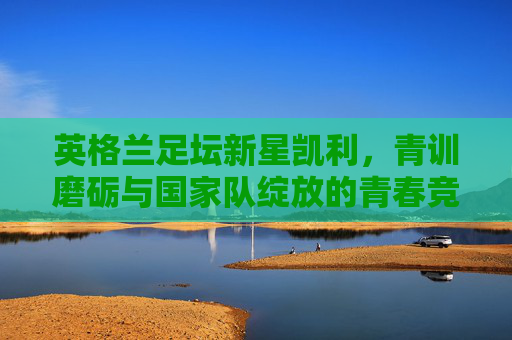 英格兰足坛新星凯利，青训磨砺与国家队绽放的青春竞技之路